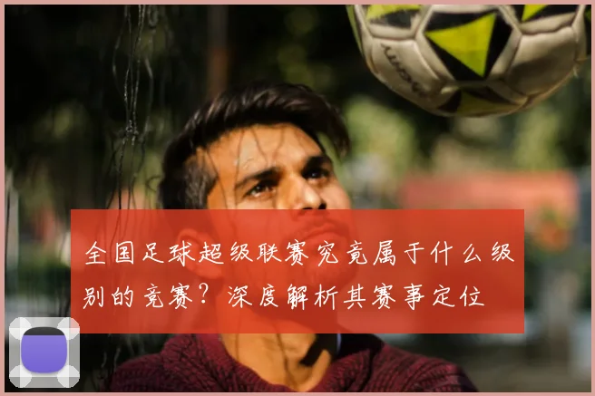 全国足球超级联赛究竟属于什么级别的竞赛？深度解析其赛事定位