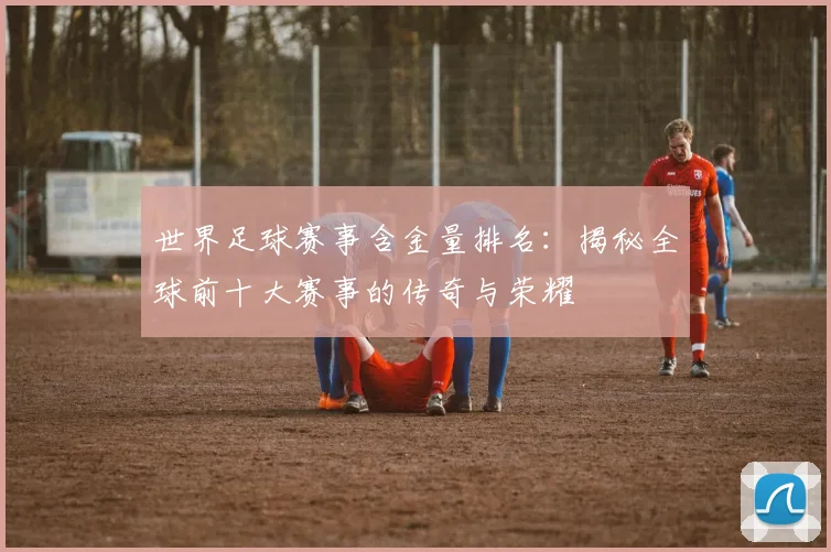 世界足球赛事含金量排名：揭秘全球前十大赛事的传奇与荣耀