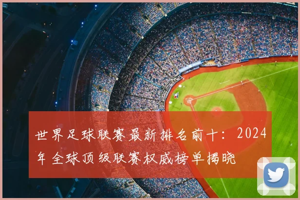 世界足球联赛最新排名前十:2024年全球顶级联赛权威榜单揭晓