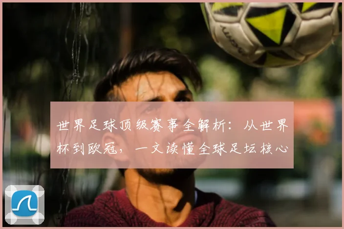 世界足球顶级赛事全解析:从世界杯到欧冠,一文读懂全球足坛核心大赛