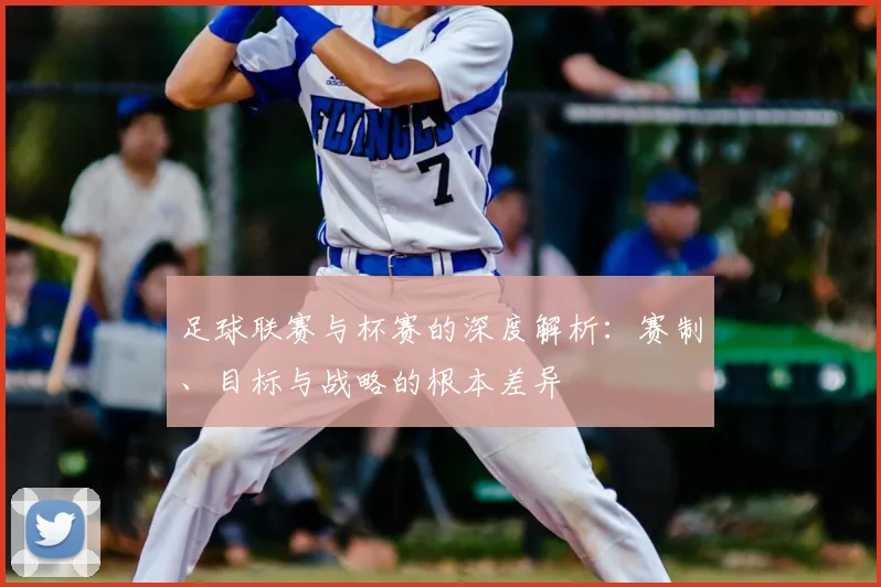 足球联赛与杯赛的深度解析：赛制、目标与战略的根本差异