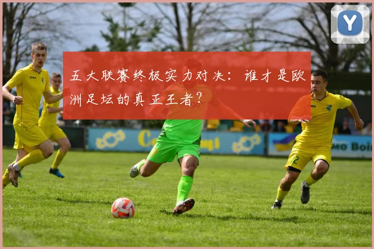 五大联赛终极实力对决:谁才是欧洲足坛的真正王者?