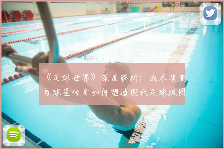 《足球世界》深度解析：战术演变与球星传奇如何塑造现代足球版图