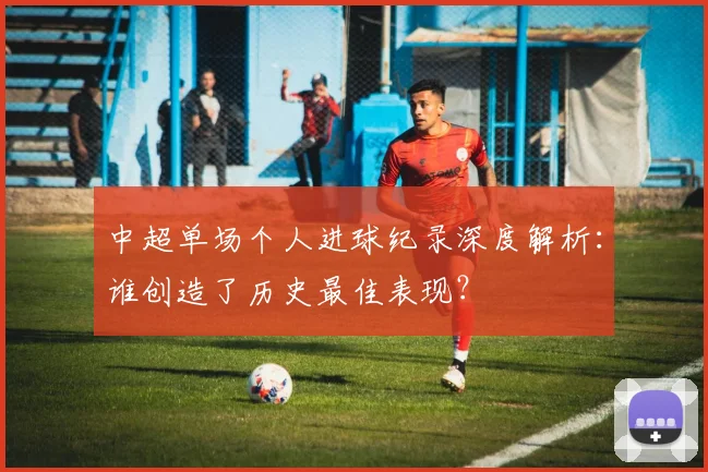 中超单场个人进球纪录深度解析:谁创造了历史最佳表现?