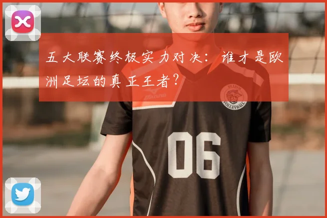 五大联赛终极实力对决:谁才是欧洲足坛的真正王者?