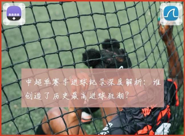 中超单赛季进球纪录深度解析：谁创造了历史最高进球狂潮？