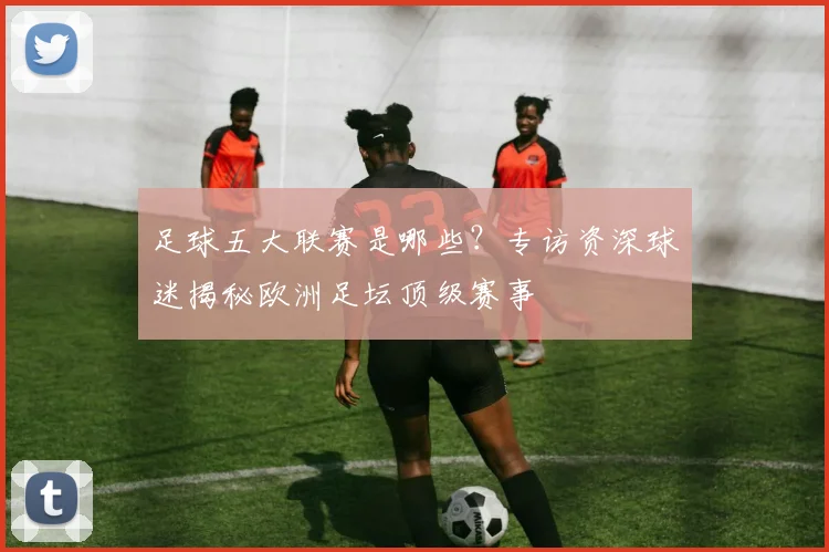 足球五大联赛是哪些？专访资深球迷揭秘欧洲足坛顶级赛事